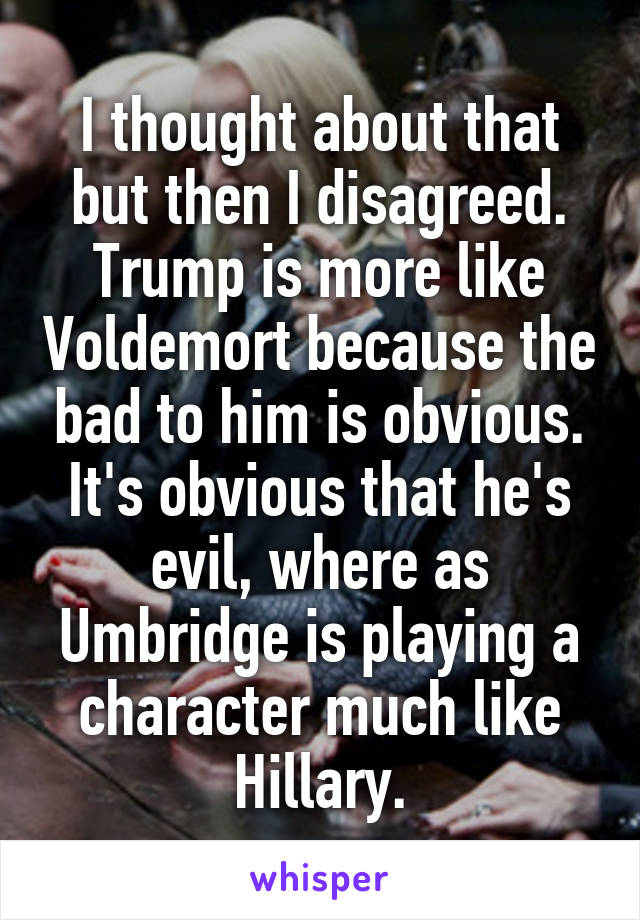 I thought about that but then I disagreed. Trump is more like Voldemort because the bad to him is obvious. It's obvious that he's evil, where as Umbridge is playing a character much like Hillary.