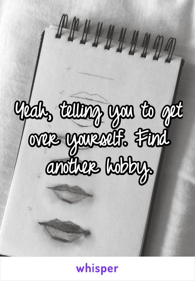 Yeah, telling you to get over yourself. Find another hobby.