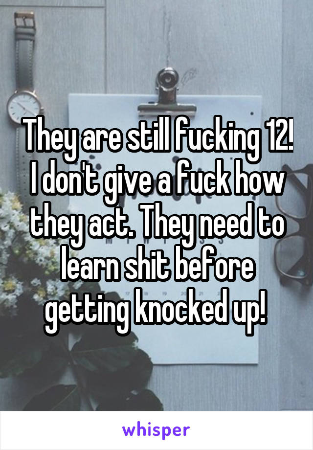 They are still fucking 12! I don't give a fuck how they act. They need to learn shit before getting knocked up! 