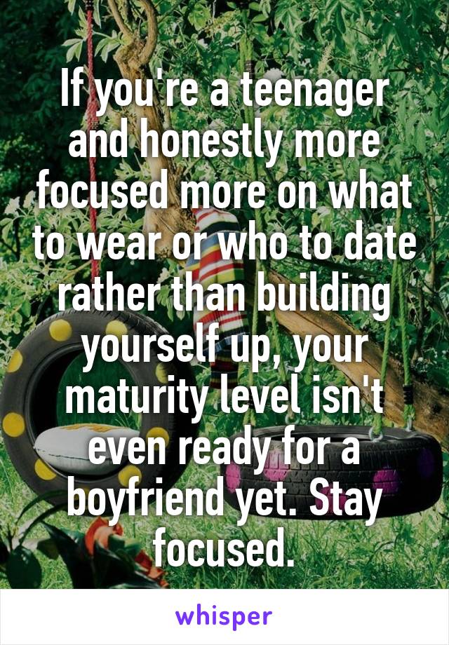 If you're a teenager and honestly more focused more on what to wear or who to date rather than building yourself up, your maturity level isn't even ready for a boyfriend yet. Stay focused.