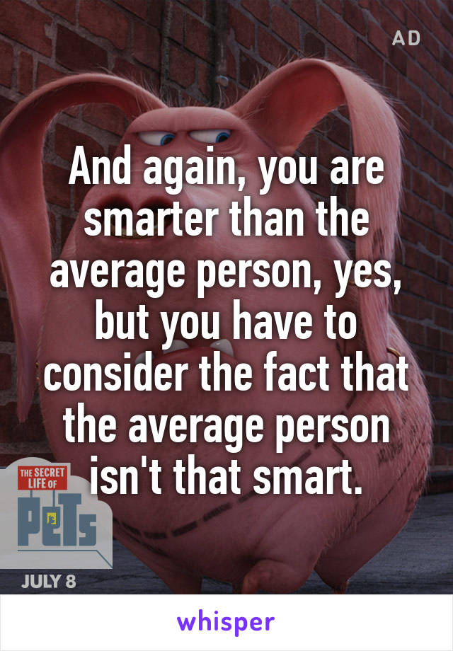 And again, you are smarter than the average person, yes, but you have to consider the fact that the average person isn't that smart.