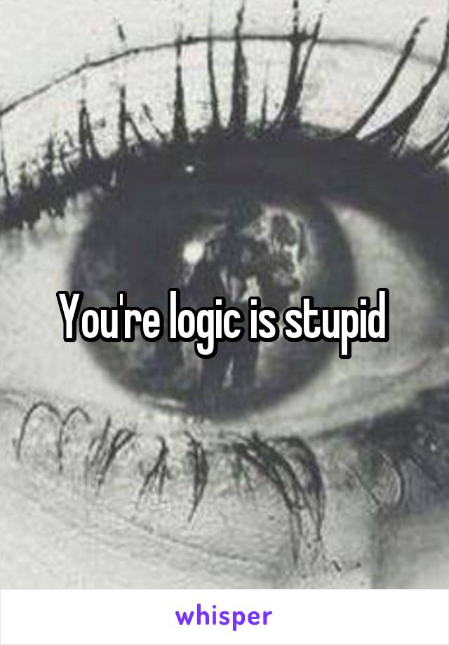 You're logic is stupid 