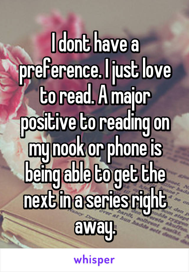 I dont have a preference. I just love to read. A major positive to reading on my nook or phone is being able to get the next in a series right away.