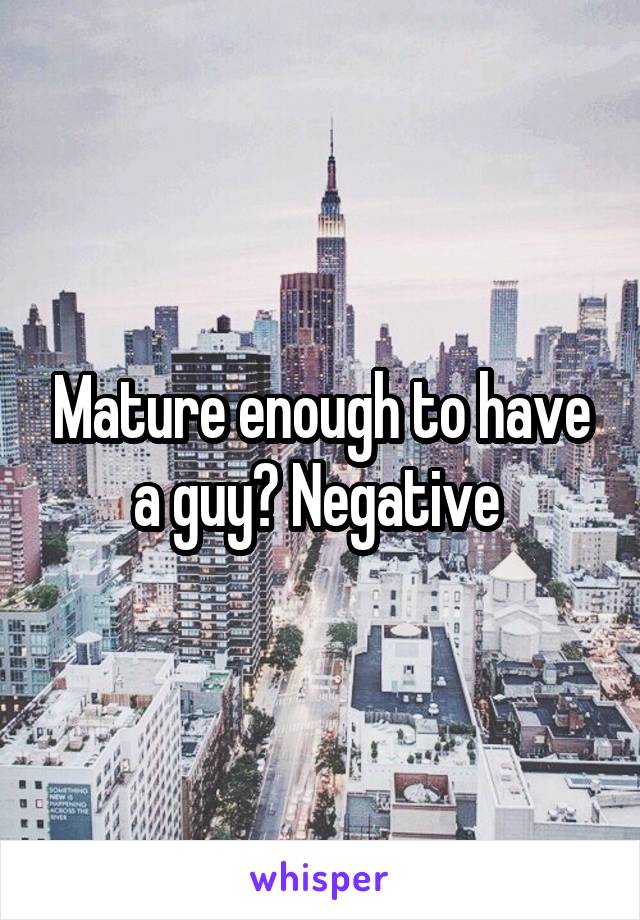 Mature enough to have a guy? Negative 