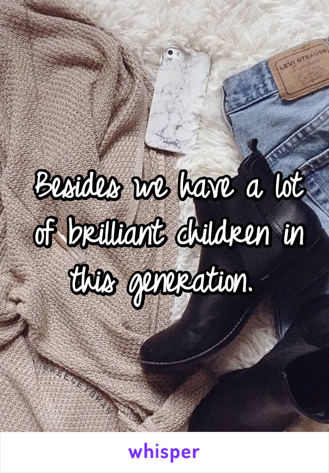 Besides we have a lot of brilliant children in this generation. 