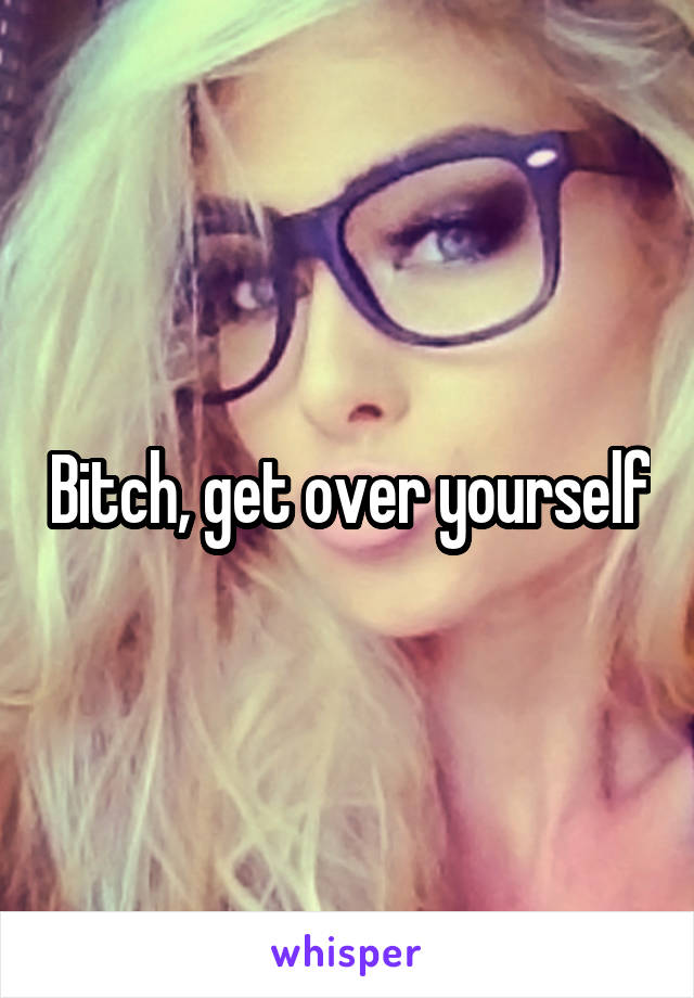 Bitch, get over yourself