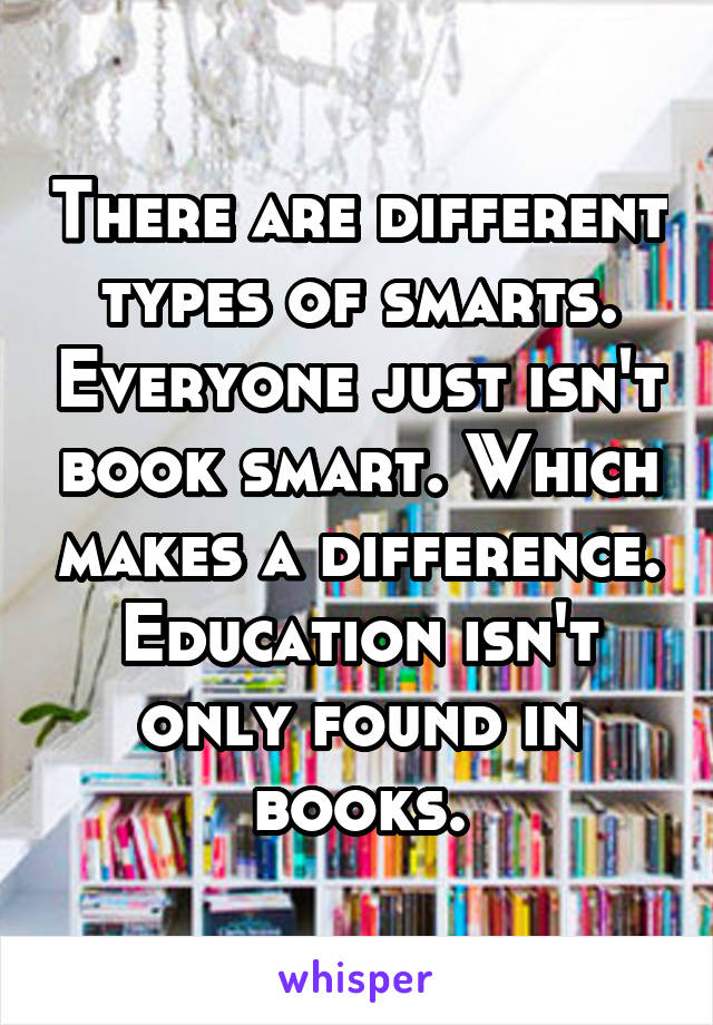 There are different types of smarts. Everyone just isn't book smart. Which makes a difference. Education isn't only found in books.