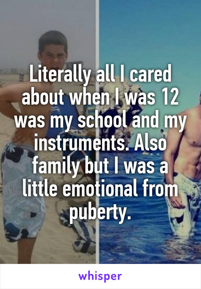 Literally all I cared about when I was 12 was my school and my instruments. Also family but I was a little emotional from puberty.