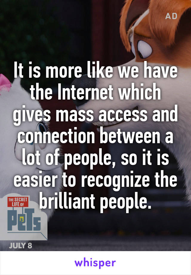 It is more like we have the Internet which gives mass access and connection between a lot of people, so it is easier to recognize the brilliant people.