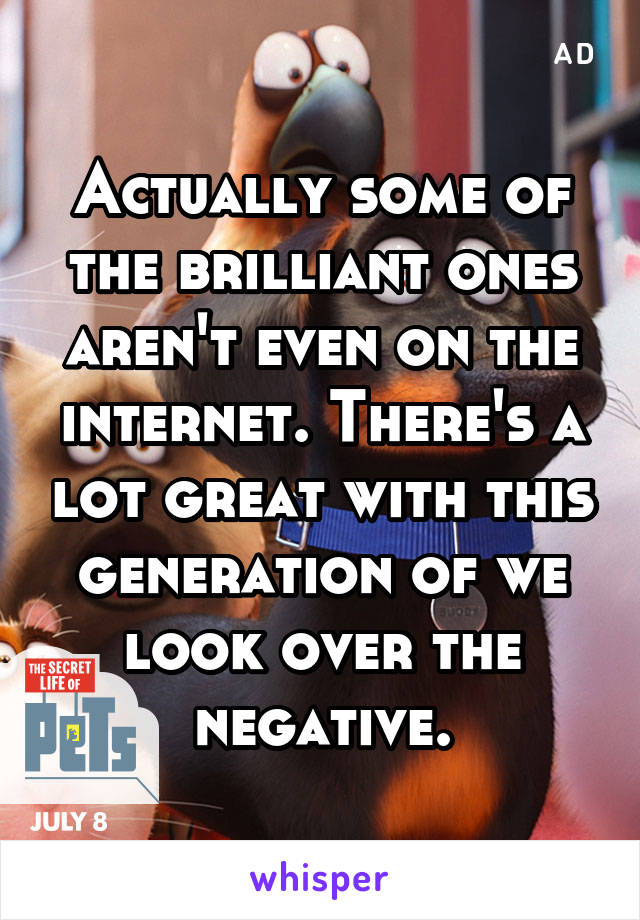 Actually some of the brilliant ones aren't even on the internet. There's a lot great with this generation of we look over the negative.