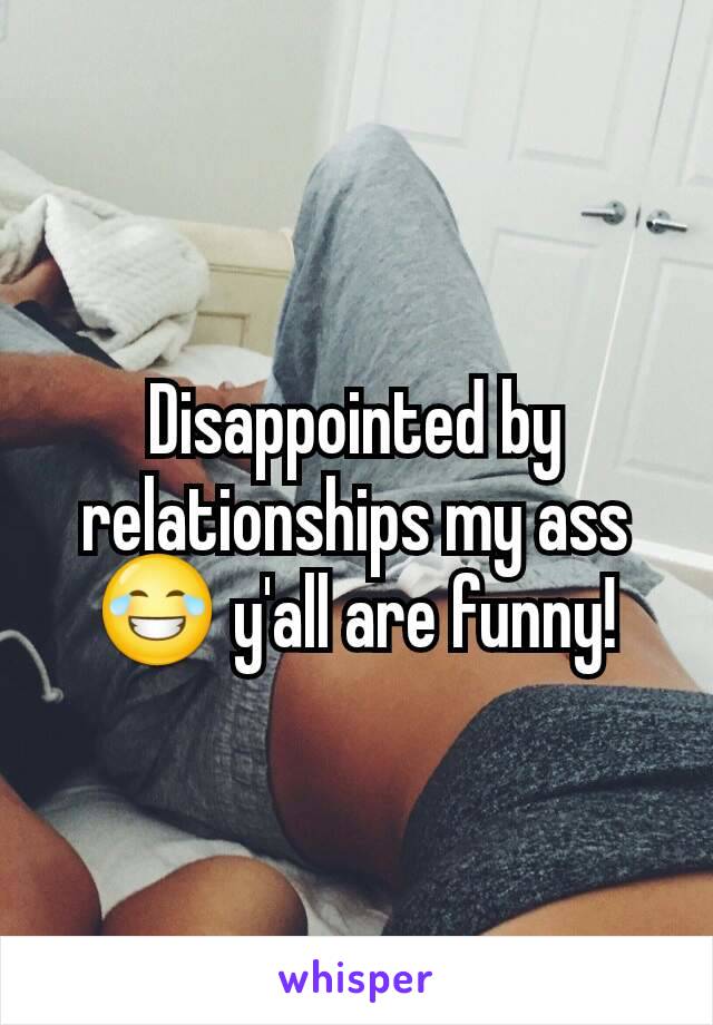 Disappointed by relationships my ass 😂 y'all are funny!