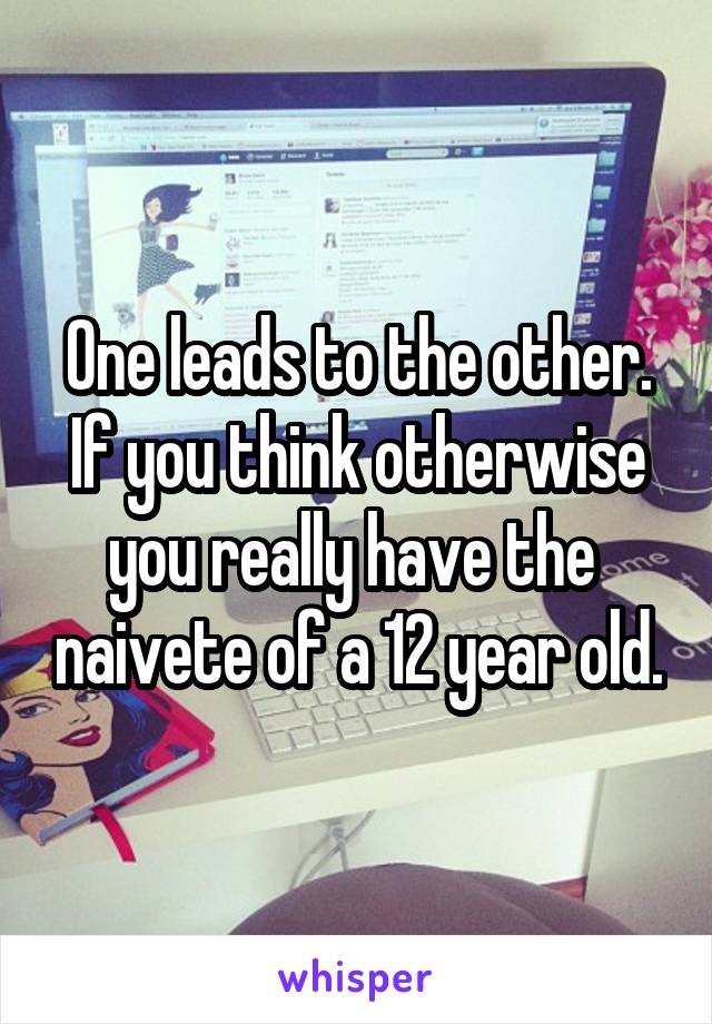 One leads to the other. If you think otherwise you really have the  naivete of a 12 year old.