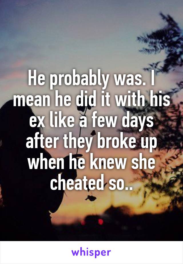 He probably was. I mean he did it with his ex like a few days after they broke up when he knew she cheated so..