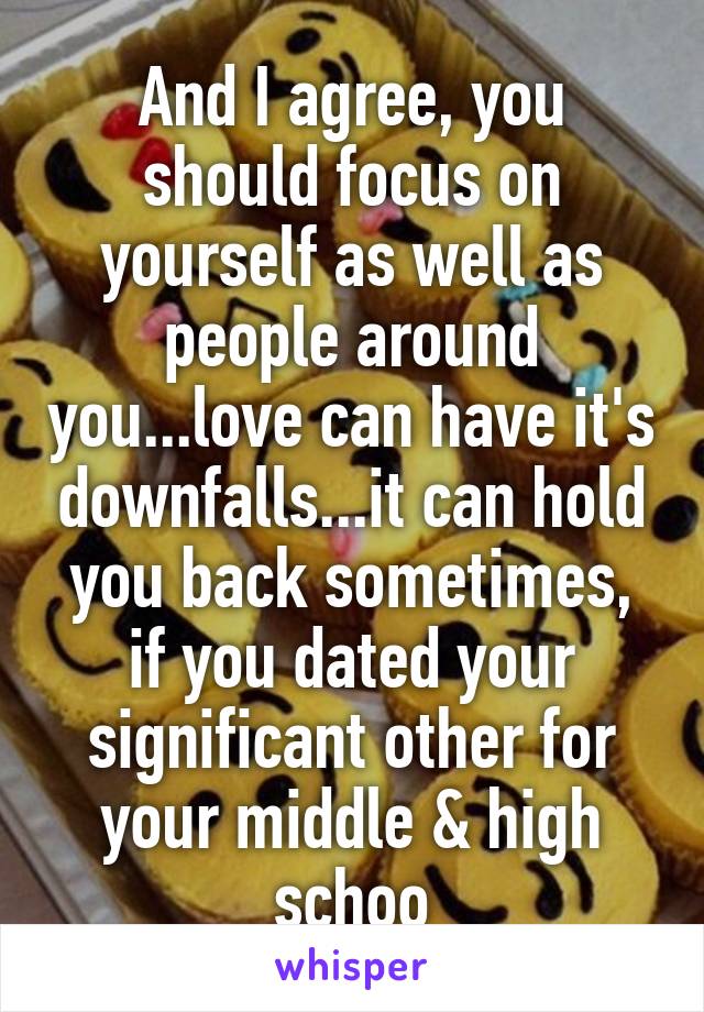 And I agree, you should focus on yourself as well as people around you...love can have it's downfalls...it can hold you back sometimes, if you dated your significant other for your middle & high schoo