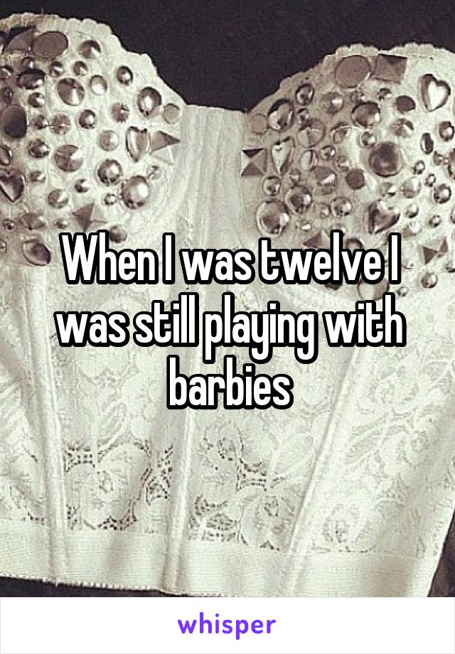 When I was twelve I was still playing with barbies