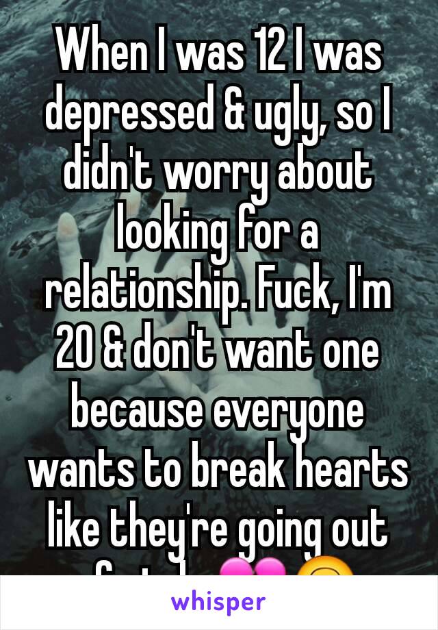 When I was 12 I was depressed & ugly, so I didn't worry about looking for a relationship. Fuck, I'm 20 & don't want one because everyone wants to break hearts like they're going out of style 💔🙃