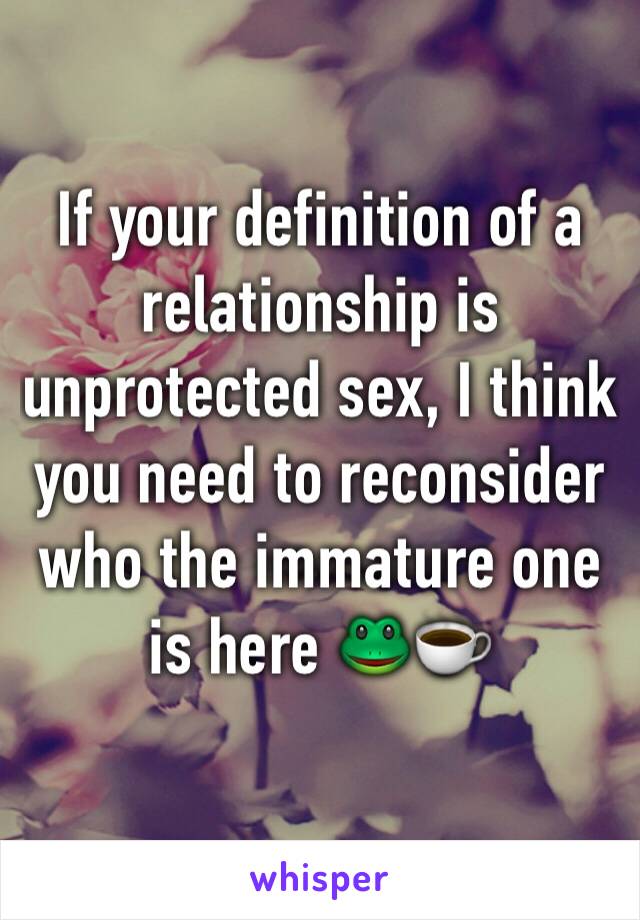 If your definition of a relationship is unprotected sex, I think you need to reconsider who the immature one is here 🐸☕️