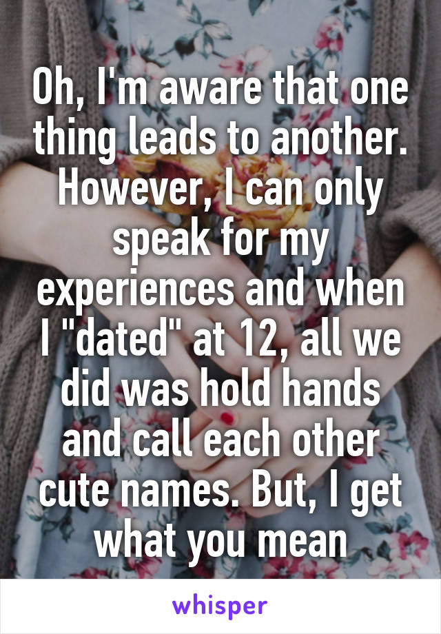 Oh, I'm aware that one thing leads to another. However, I can only speak for my experiences and when I "dated" at 12, all we did was hold hands and call each other cute names. But, I get what you mean