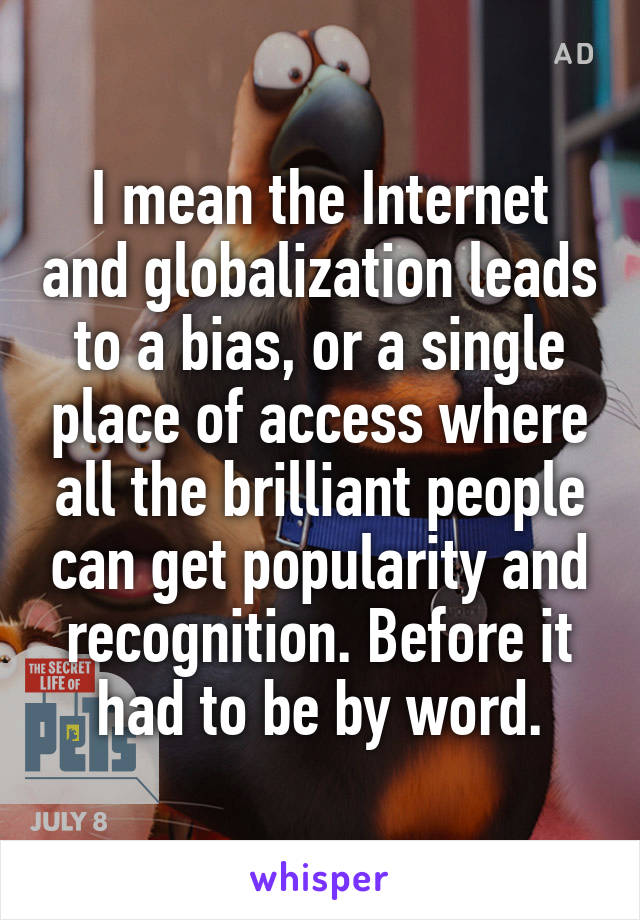 I mean the Internet and globalization leads to a bias, or a single place of access where all the brilliant people can get popularity and recognition. Before it had to be by word.