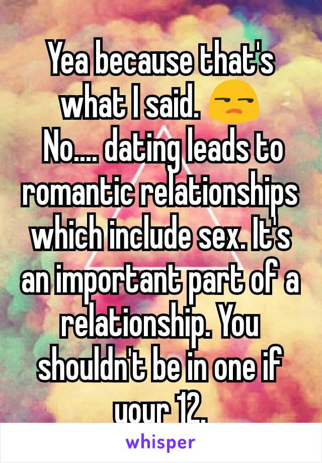 Yea because that's what I said. 😒
 No.... dating leads to romantic relationships which include sex. It's an important part of a relationship. You shouldn't be in one if your 12.