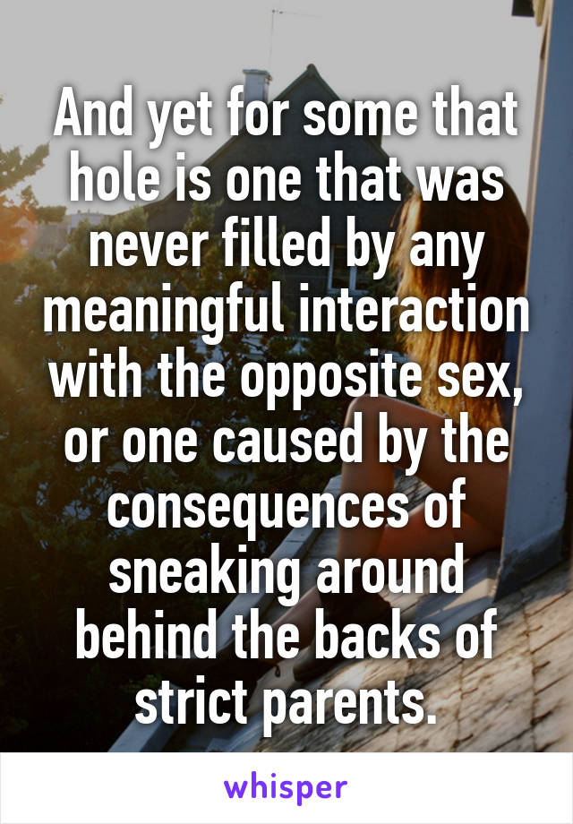 And yet for some that hole is one that was never filled by any meaningful interaction with the opposite sex, or one caused by the consequences of sneaking around behind the backs of strict parents.