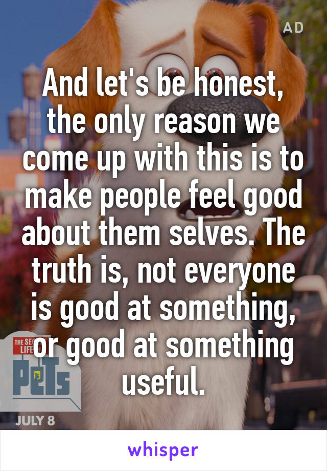 And let's be honest, the only reason we come up with this is to make people feel good about them selves. The truth is, not everyone is good at something, or good at something useful.