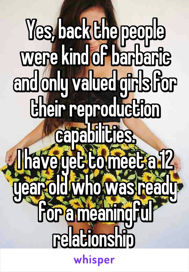 Yes, back the people were kind of barbaric and only valued girls for their reproduction capabilities.
I have yet to meet a 12 year old who was ready for a meaningful relationship 