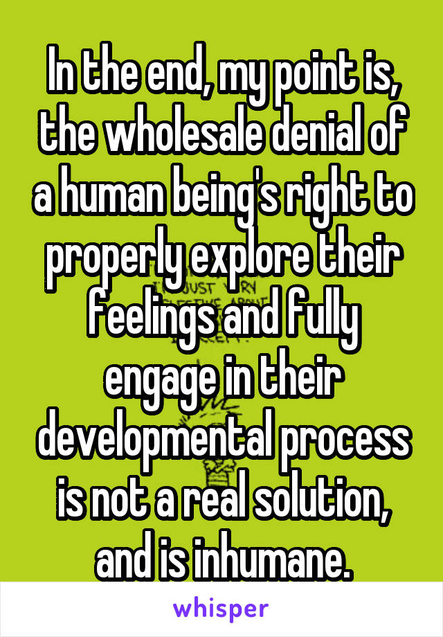 In the end, my point is, the wholesale denial of a human being's right to properly explore their feelings and fully engage in their developmental process is not a real solution, and is inhumane.