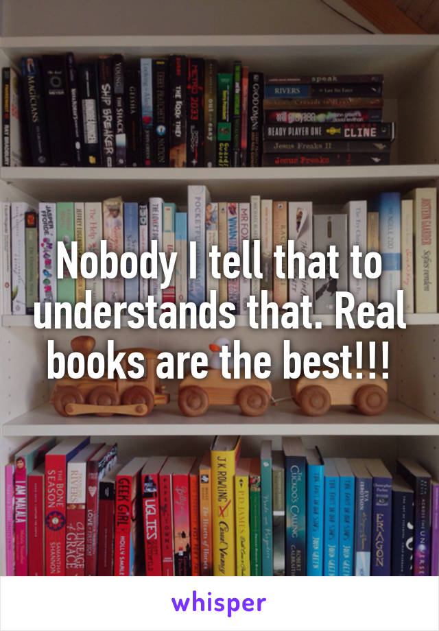 Nobody I tell that to understands that. Real books are the best!!!