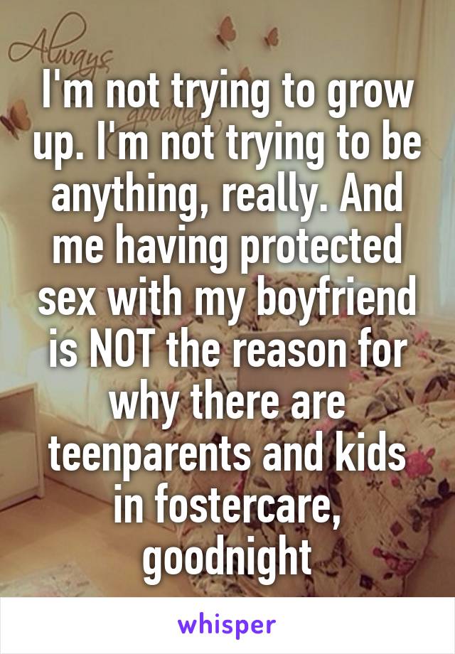 I'm not trying to grow up. I'm not trying to be anything, really. And me having protected sex with my boyfriend is NOT the reason for why there are teenparents and kids in fostercare, goodnight