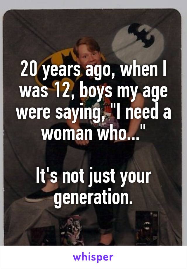 20 years ago, when I was 12, boys my age were saying, "I need a woman who..."

It's not just your generation.