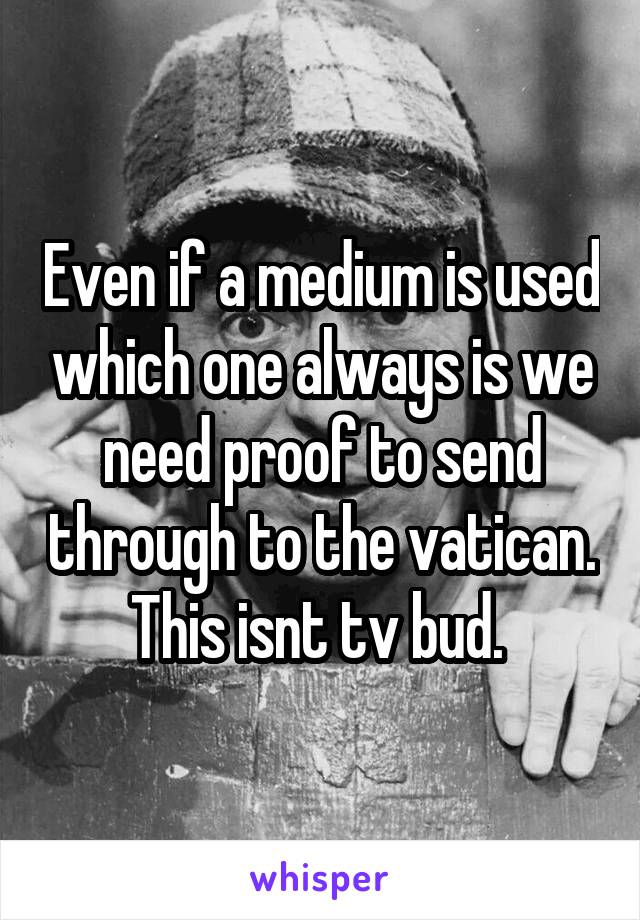 Even if a medium is used which one always is we need proof to send through to the vatican. This isnt tv bud. 