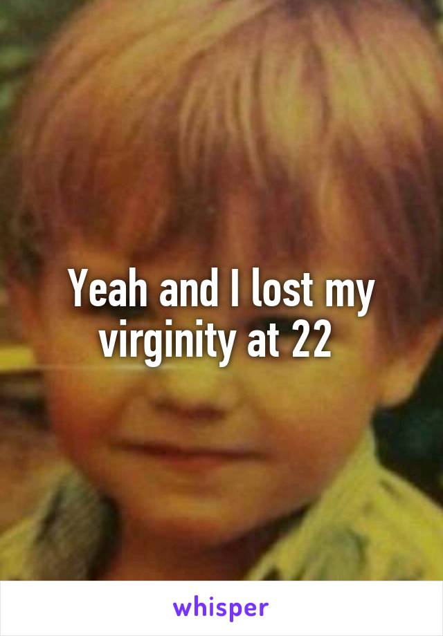 Yeah and I lost my virginity at 22 