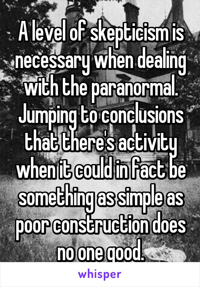 A level of skepticism is necessary when dealing with the paranormal. Jumping to conclusions that there's activity when it could in fact be something as simple as poor construction does no one good.