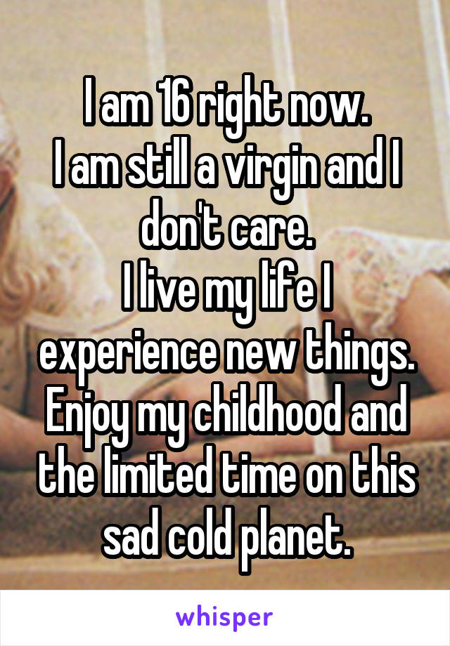 I am 16 right now.
I am still a virgin and I don't care.
I live my life I experience new things.
Enjoy my childhood and the limited time on this sad cold planet.