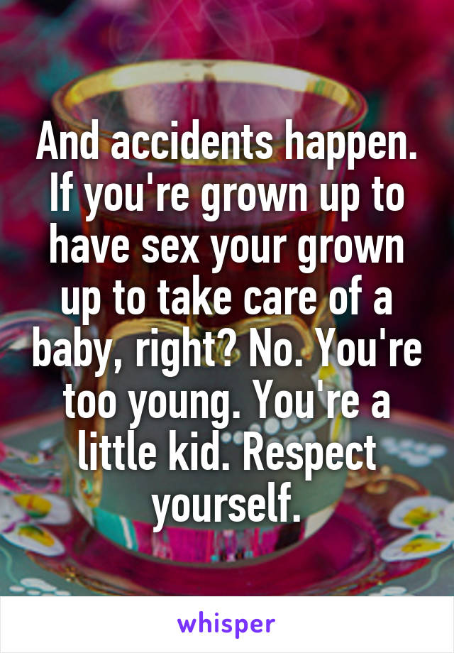 And accidents happen. If you're grown up to have sex your grown up to take care of a baby, right? No. You're too young. You're a little kid. Respect yourself.