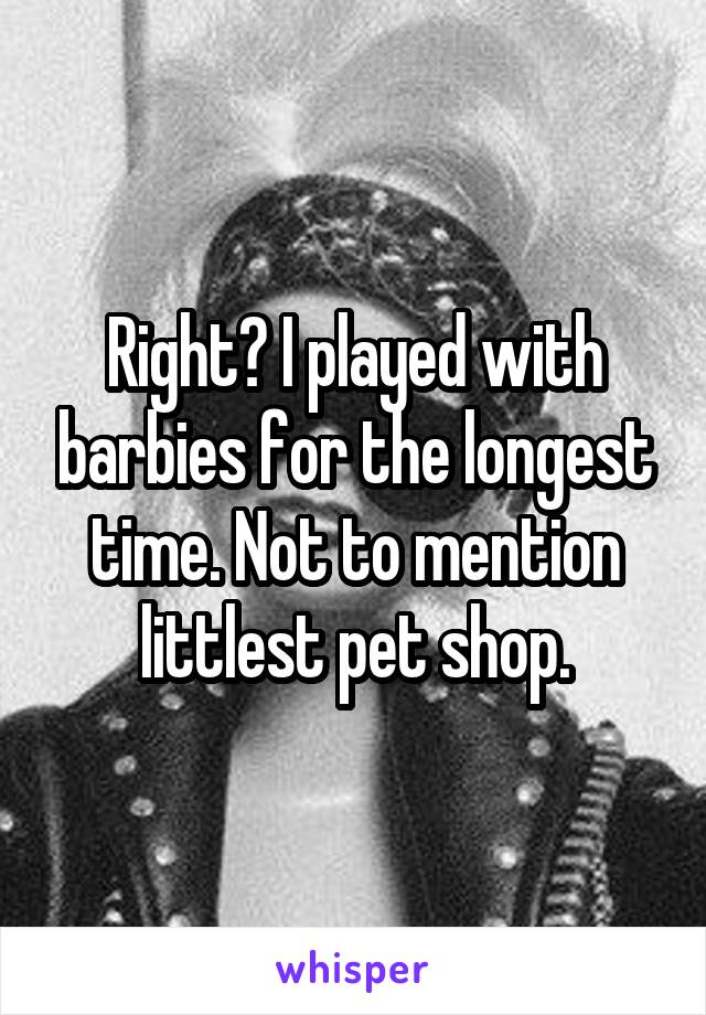 Right? I played with barbies for the longest time. Not to mention littlest pet shop.