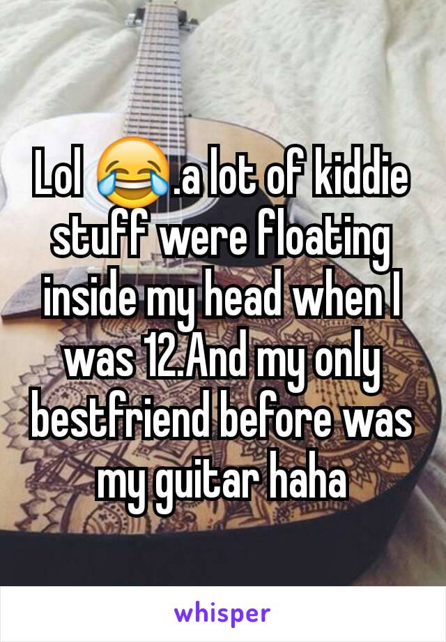 Lol 😂.a lot of kiddie stuff were floating inside my head when I was 12.And my only bestfriend before was my guitar haha