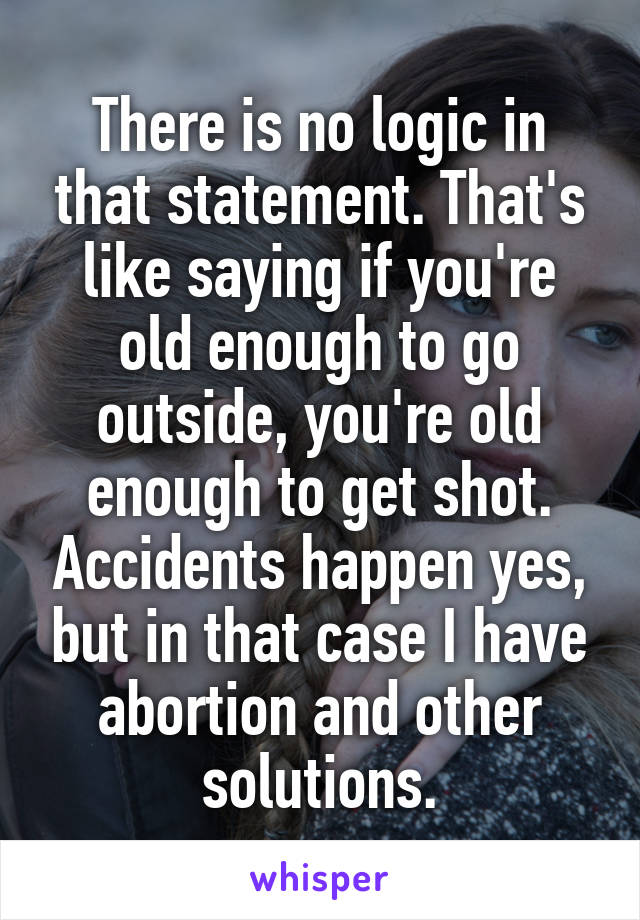 There is no logic in that statement. That's like saying if you're old enough to go outside, you're old enough to get shot. Accidents happen yes, but in that case I have abortion and other solutions.