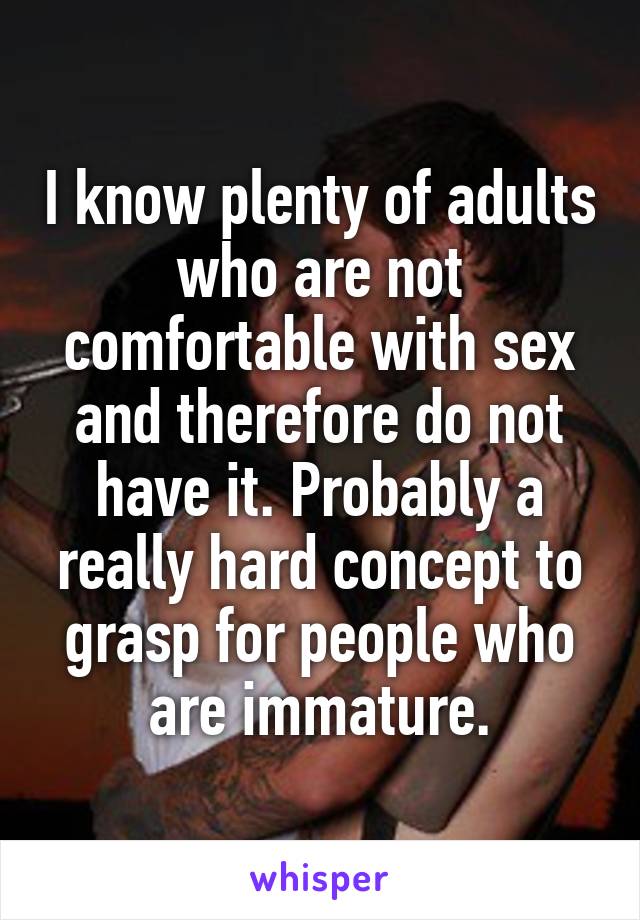 I know plenty of adults who are not comfortable with sex and therefore do not have it. Probably a really hard concept to grasp for people who are immature.