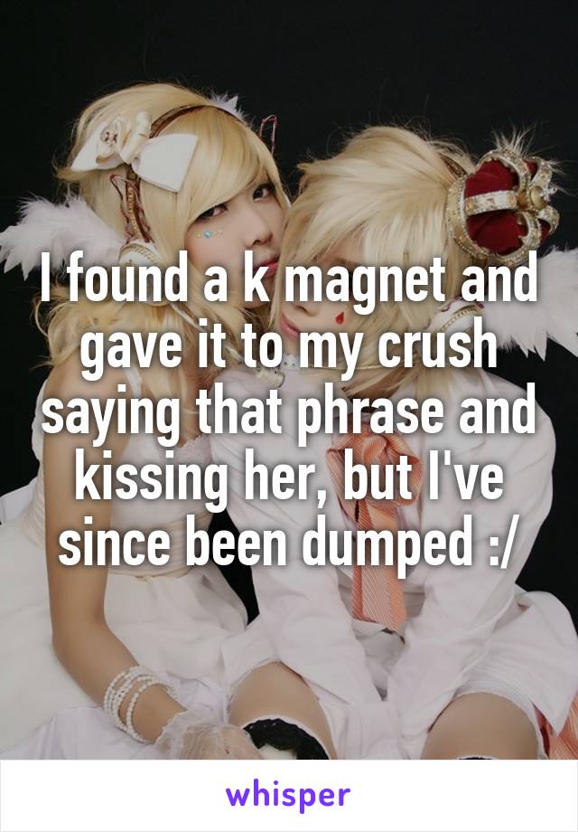 I found a k magnet and gave it to my crush saying that phrase and kissing her, but I've since been dumped :/