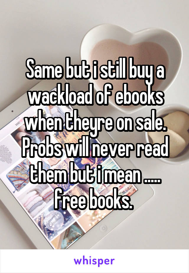 Same but i still buy a wackload of ebooks when theyre on sale. Probs will never read them but i mean ..... free books. 