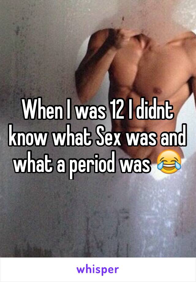 When I was 12 I didnt know what Sex was and what a period was 😂