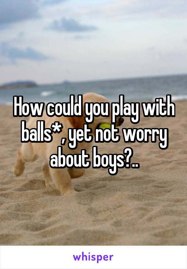 How could you play with balls*, yet not worry about boys?..