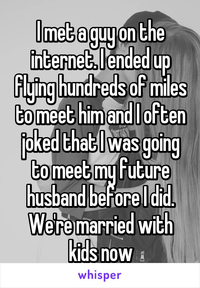 I met a guy on the internet. I ended up flying hundreds of miles to meet him and I often joked that I was going to meet my future husband before I did. We're married with kids now