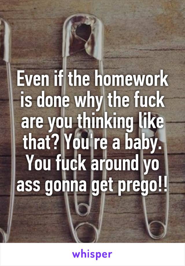 Even if the homework is done why the fuck are you thinking like that? You're a baby. You fuck around yo ass gonna get prego!!