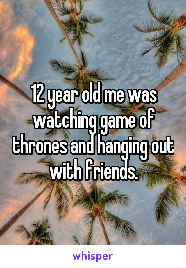 12 year old me was watching game of thrones and hanging out with friends.