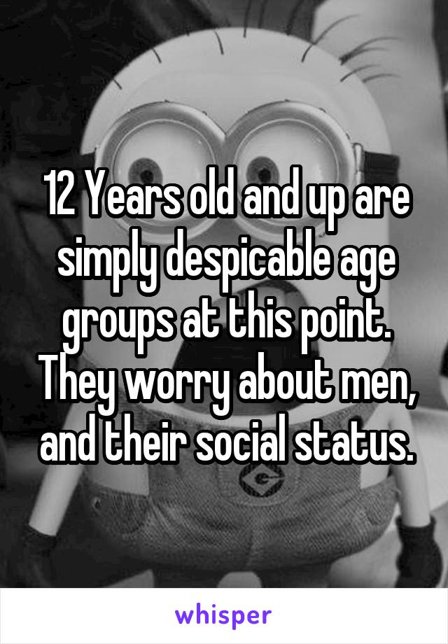 12 Years old and up are simply despicable age groups at this point. They worry about men, and their social status.