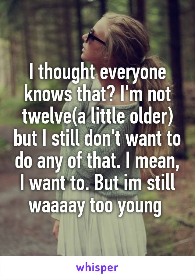 I thought everyone knows that? I'm not twelve(a little older) but I still don't want to do any of that. I mean, I want to. But im still waaaay too young 