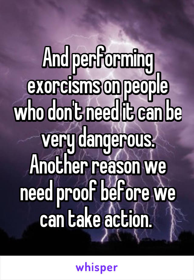 And performing exorcisms on people who don't need it can be very dangerous. Another reason we need proof before we can take action. 